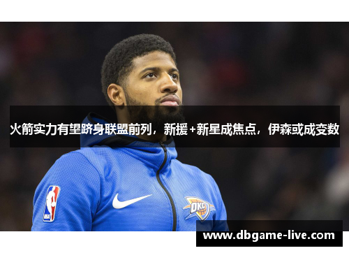 火箭实力有望跻身联盟前列，新援+新星成焦点，伊森或成变数